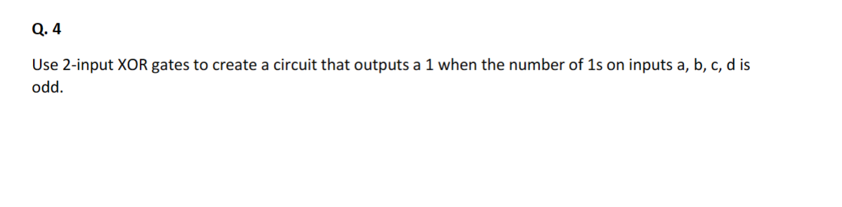 Q. 4
Use 2-input XOR gates to create a circuit that outputs a 1 when the number of 1s on inputs a, b, c, d is
odd.