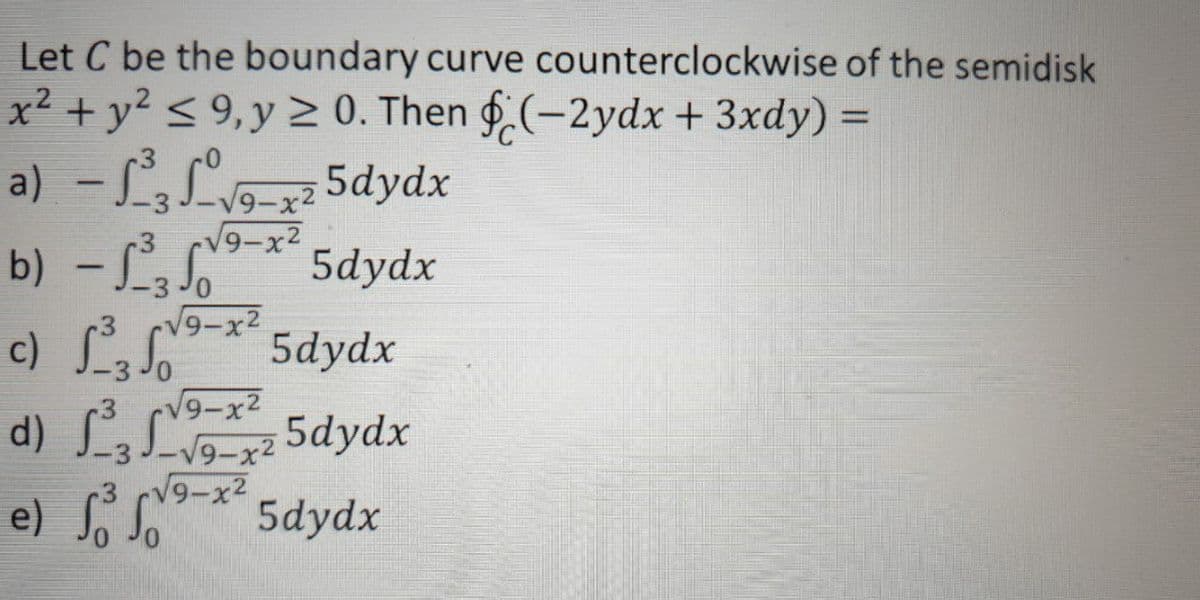 Let C be the boundary curve counterclockwise of the semidisk
x² + y? < 9,y 0. Then (-2ydx + 3xdy) =
a) - L,L- 5dydx
b) -L
c) L
d) LL 5dydx
e) o So
9-x2
V9-x2
5dydx
V9-x2
5dydx
CV9-x2
9-x2
V9-x2
5dydx
