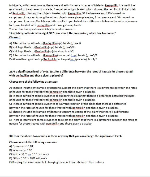 In Nigeria, with the monsoon, there was a drastic increase in cases of Malaria. Peniguillin is a medicine
most used to treat cases of malaria. A secret report got leaked which showed the results of clinical trials
of Peniquillin. Among the subjects treated with Peniguillin, 52 had nausea and 175 showed no
symptoms of nausea. Among the other subjects were given placebos, 5 had nausea and 40 showed no
symptoms of nausea. The lab sends its results to you to test for a difference between the rates of nausea
for those treated with peniguillin and those given a placebo.
The lab has few questions which you need to answer:
1) which hypothesis is the right OC? How about the conclusion, which box to choose?
Choose :
