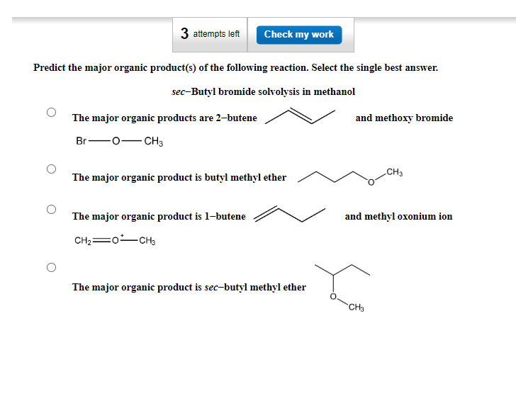 3 attempts left
Predict the major organic product(s) of the following reaction. Select the single best answer.
sec-Butyl bromide solvolysis in methanol
The major organic products are 2-butene
Br-
-O-CH3
Check my work
The major organic product is butyl methyl ether
The major organic product is 1-butene
CHz—o…CH3
The major organic product is sec-butyl methyl ether
and methoxy bromide
CH3
and methyl oxonium ion
CH3