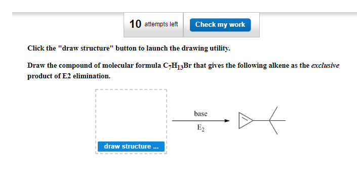 10 attempts left
Check my work
Click the "draw structure" button to launch the drawing utility.
Draw the compound of molecular formula C-H₁3Br that gives the following alkene as the exclusive
product of E2 elimination.
draw structure ...
base
E₂