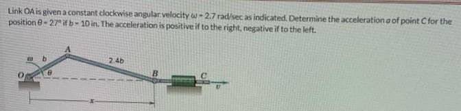 Link OA is givena constant clockwise angular velocity w- 2.7 rad/sec as indicated. Determine the acceleration a of point C for the
position e- 27° if b- 10 in. The acceleration is positive if to the right, negative if to the left.
b.
2.4b
