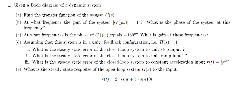 1. Given a Bode diagram of a dynamic system
(a) Find the transfer function of the system G(s).
(b) At what frequency the gain of the system |G (jw)| = 1 ? What is the phase of the system at this
frequency?
(c) At what frequencies is the phase of G (jw) equals – 180°? What is gain at these frequencies?
(d) Assuming that this system is in a unity feedback configuration, i.e. H(s) = 1
i. What is the steady state error of the closed-loop system to unit step input ?
ii. What is the steady state error of the closed-loop system to unit ramp input ?
iii. What is the steady state error of the closed-loop system to constant acceleration input r(t) = t2?
(e) What is the steady state response of the open-loop system G(s) to the input
r(t) = 2· sint + 5· sin10t
