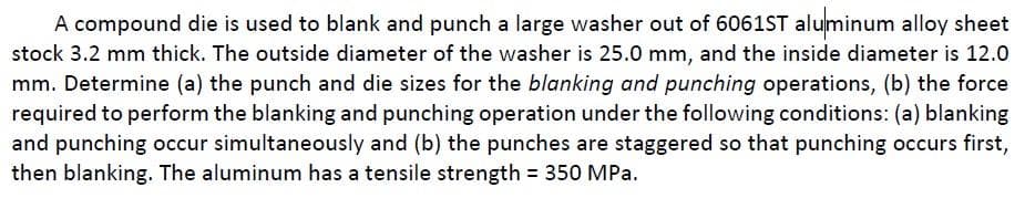 A compound die is used to blank and punch a large washer out of 6061ST aluminum alloy sheet
stock 3.2 mm thick. The outside diameter of the washer is 25.0 mm, and the inside diameter is 12.0
mm. Determine (a) the punch and die sizes for the blanking and punching operations, (b) the force
required to perform the blanking and punching operation under the following conditions: (a) blanking
and punching occur simultaneously and (b) the punches are staggered so that punching occurs first,
then blanking. The aluminum has a tensile strength = 350 MPa.
