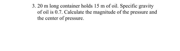 3. 20 m long container holds 15 m of oil. Specific gravity
of oil is 0.7. Calculate the magnitude of the pressure and
the center of pressure.
