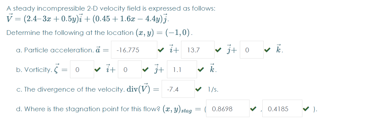 A steady incompressible 2-D velocity field is expressed as follows:
V = (2.4–3x + 0.5y)i + (0.45 +1.6x – 4.4y)j.
-
Determine the following at the location (x, y) = (-1,0).
a. Particle acceleration. ā =
v it
v j+ 0
v k.
-16.775
13.7
b. Vorticity. =
v i+ 0
v j+ 1.1
v k.
c. The divergence of the velocity. div(V)
-7.4
1/s.
d. Where is the stagnation point for this flow? (x, y)stag
( 0.8698
0.4185
V ).
%3D
