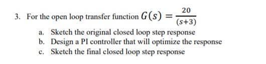 20
3. For the open loop transfer function G(s) =
(s+3)
a. Sketch the original closed loop step response
b. Design a PI controller that will optimize the response
c. Sketch the final closed loop step response
