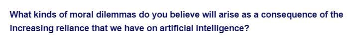 What kinds of moral dilemmas do you believe will arise as a consequence of the
increasing reliance that we have on artificial intelligence?