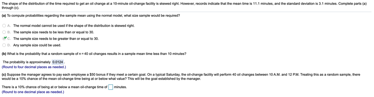 The shape of the distribution of the time required to get an oil change at a 10-minute oil-change facility is skewed right. However, records indicate that the mean time is 11.1 minutes, and the standard deviation is 3.1 minutes. Complete parts (a)
through (c).
(a) To compute probabilities regarding the sample mean using the normal model, what size sample would be required?
A. The normal model cannot be used if the shape of the distribution is skewed right.
B. The sample size needs to be less than or equal to 30.
C. The sample size needs to be greater than or equal to 30.
D. Any sample size could be used.
(b) What is the probability that a random sample of n = 40 oil changes results in a sample mean time less than 10 minutes?
The probability is approximately 0.0124 .
(Round to four decimal places as needed.)
(c) Suppose the manager agrees to pay each employee a $50 bonus if they meet a certain goal. On a typical Saturday, the oil-change facility will perform 40 oil changes between 10 A.M. and 12 P.M. Treating this as a random sample, there
would be a 10% chance of the mean oil-change time being at or below what value? This will be the goal established by the manager.
There is a 10% chance of being at or below a mean oil-change time of
minutes.
(Round to one decimal place as needed.)
