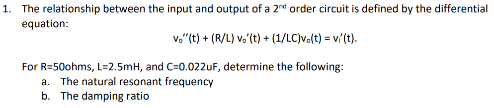.. The relationship between the input and output of a 2nd order circuit is defined by the differential
equation:
vo"(t) + (R/L) v.’(t) + (1/LC)v.(t) = vi'(t).
For R=50ohms, L=2.5mH, and C=0.022UF, determine the following:
The natural resonant frequency
b. The damping ratio
а.
