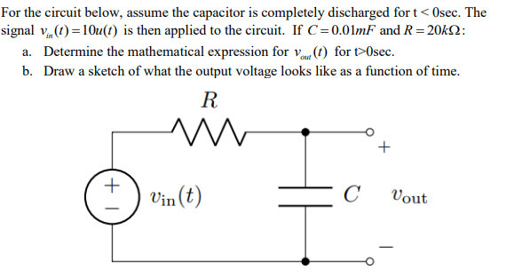 For the circuit below, assume the capacitor is completely discharged for t< Osec. The
signal v„(1!) =10u(t) is then applied to the circuit. If C=0.01mF and R=20k2:
a. Determine the mathematical expression for v (t) for t>Osec.
b. Draw a sketch of what the output voltage looks like as a function of time.
R
Vin (t)
C
Vout
