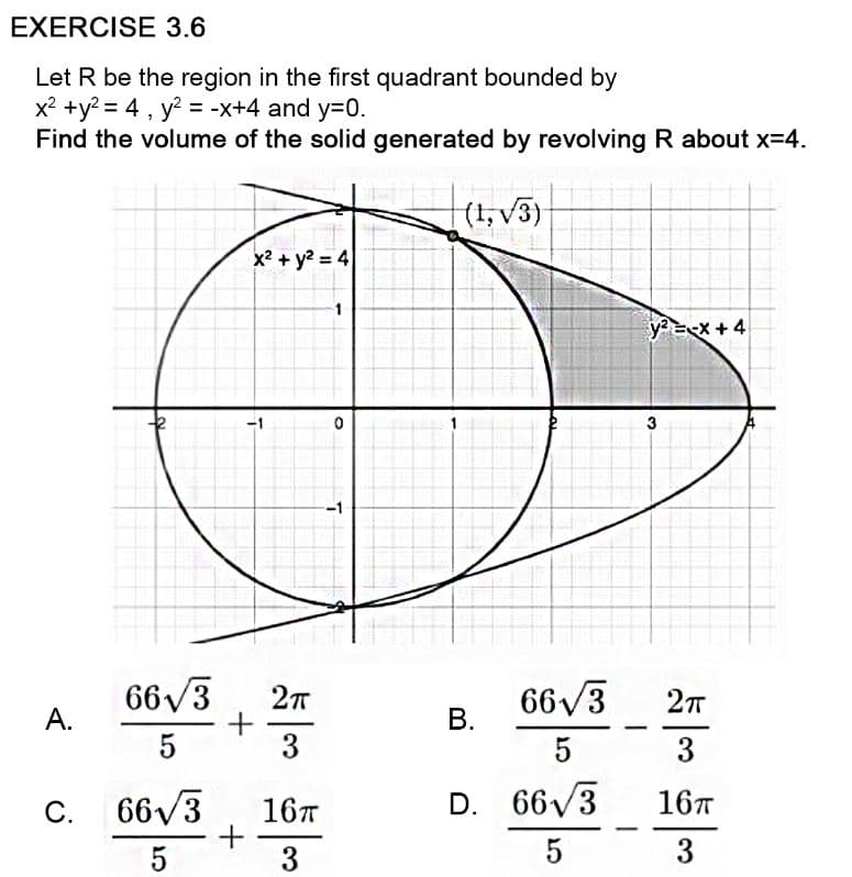 EXERCISE 3.6
Let R be the region in the first quadrant bounded by
x? +y? = 4 , y? = -x+4 and y=D0.
Find the volume of the solid generated by revolving R about x=4.
(t,v3)
x? + y? = 4
1
y=ex+4
-1
3
-1
66V3
А.
66/3
В.
3
5
3
C. 663
66V3
66/3
167
16T
D.
5
3
5
3
