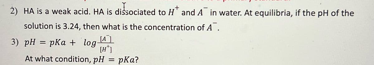 +
2) HA is a weak acid. HA is dissociated to H and A in water. At equilibria, if the pH of the
solution is 3.24, then what is the concentration of A.
[A
[H*]
At what condition, pH = pka?
3) pH = pKa + log