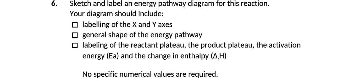 6.
Sketch and label an energy pathway diagram for this reaction.
Your diagram should include:
☐labelling of the X and Y axes
general shape of the energy pathway
☐labeling of the reactant plateau, the product plateau, the activation
energy (Ea) and the change in enthalpy (A,H)
No specific numerical values are required.