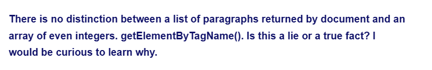 There is no distinction between a list of paragraphs returned by document and an
getElementByTagName(). Is this a lie or a true fact? I
array of even integers.
would be curious to learn why.