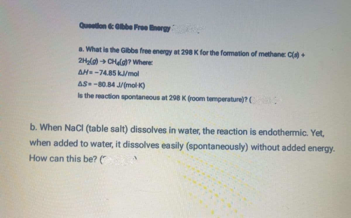 Question 6: Gibbe Free Energy
a. What is the Gibbs free energy at 298 K for the formation of methane: C(s) +
2H₂(g) → CH₂(g)? Where:
AH=-74.85 kJ/mol
AS-80.84 J/(mol-K)
Is the reaction spontaneous at 298 K (room temperature)? (
b. When NaCl (table salt) dissolves in water, the reaction is endothermic. Yet,
when added to water, it dissolves easily (spontaneously) without added energy.
How can this be? (