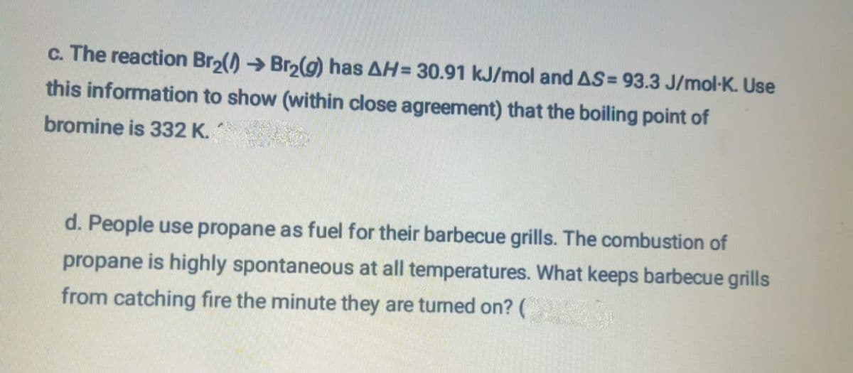 c. The reaction Br₂(→Br₂(g) has AH= 30.91 kJ/mol and AS= 93.3 J/mol-K. Use
this information to show (within close agreement) that the boiling point of
bromine is 332 K.
d. People use propane as fuel for their barbecue grills. The combustion of
propane is highly spontaneous at all temperatures. What keeps barbecue grills
from catching fire the minute they are turned on? (