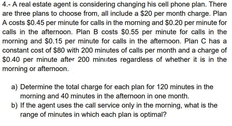 4.- A real estate agent is considering changing his cell phone plan. There
are three plans to choose from, all include a $20 per month charge. Plan
A costs $0.45 per minute for calls in the morning and $0.20 per minute for
calls in the afternoon. Plan B costs $0.55 per minute for calls in the
morning and $0.15 per minute for calls in the afternoon. Plan C has a
constant cost of $80 with 200 minutes of calls per month and a charge of
$0.40 per minute after 200 minutes regardless of whether it is in the
morning or afternoon.
a) Determine the total charge for each plan for 120 minutes in the
morning and 40 minutes in the afternoon in one month.
b) If the agent uses the call service only in the morning, what is the
range of minutes in which each plan is optimal?