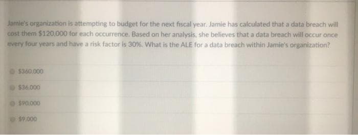 Jamie's organization is attempting to budget for the next fiscal year. Jamie has calculated that a data breach will
cost them $120,000 for each occurrence. Based on her analysis, she believes that a data breach will occur once
every four years and have a risk factor is 30 %. What is the ALE for a data breach within Jamie's organization?
$360.000
$36.000
S90.000
$9.000
