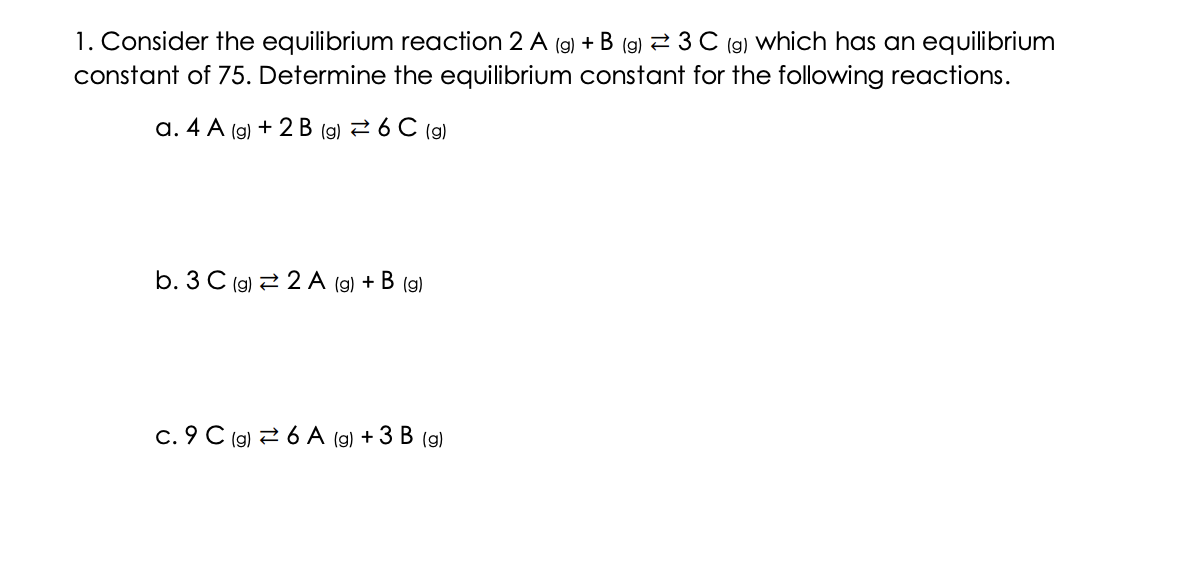 1. Consider the equilibrium reaction 2 A (g) + B (g) 3 C (g) which has an equilibrium
constant of 75. Determine the equilibrium constant for the following reactions.
a. 4 A (g) + 2 B (g) = 6 C (g)
b. 3 C (g) 2 A (g) + B (g)
c. 9 C (g) 6 A (g) + 3 B (g)