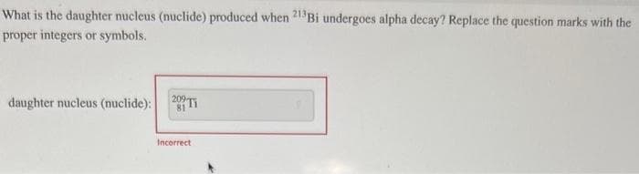 What is the daughter nucleus (nuclide) produced when 213Bi undergoes alpha decay? Replace the question marks with the
proper integers or symbols.
daughter nucleus (nuclide):
209 Ti
81
Incorrect