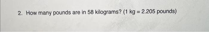 2. How many pounds are in 58 kilograms? (1 kg = 2.205 pounds)