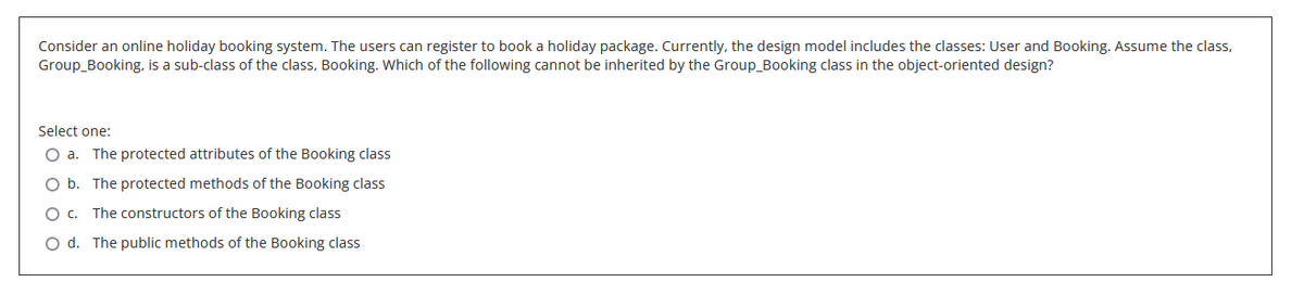Consider an online holiday booking system. The users can register to book a holiday package. Currently, the design model includes the classes: User and Booking. Assume the class,
Group_Booking, is a sub-class of the class, Booking. Which of the following cannot be inherited by the Group_Booking class in the object-oriented design?
Select one:
O a. The protected attributes of the Booking class
O b. The protected methods of the Booking class
O C. The constructors of the Booking class
O d. The public methods of the Booking class