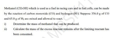 Methanol (CIH:OH) which is used as a fuel in racing cars and in fuel cells, can be made
by the reaction of carbon monoxide (CO) and hydrogen (H?). Suppose 356.0 g of CO
and 65.0 g of Hz are mixed and allowed to react.
i)
Determine the mass of methanol that can be produced.
ii)
Calculate the mass of the excess reactant remains after the limiting reactant has
been consumed.
