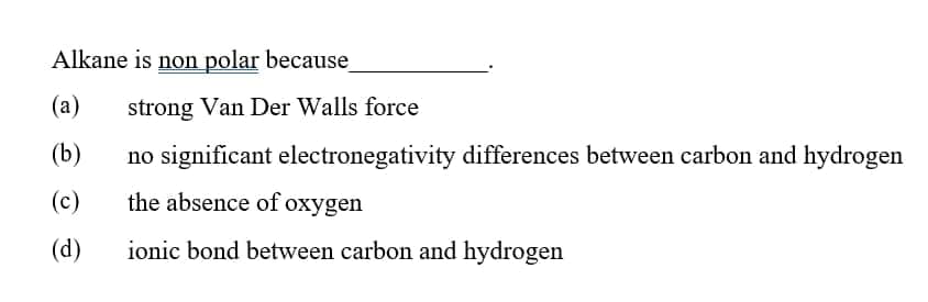Alkane is non polar because
(а)
strong Van Der Walls force
(b)
no significant electronegativity differences between carbon and hydrogen
(c)
the absence of oxygen
(d)
ionic bond between carbon and hydrogen

