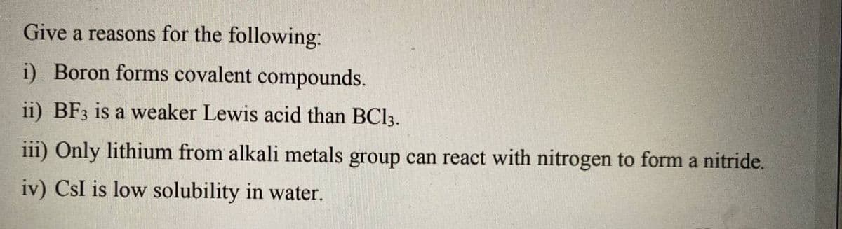 Give a reasons for the following:
i) Boron forms covalent compounds.
ii) BF3 is a weaker Lewis acid than BC13.
iii) Only lithium from alkali metals group can react with nitrogen to form a nitride.
iv) CsI is low solubility in water.