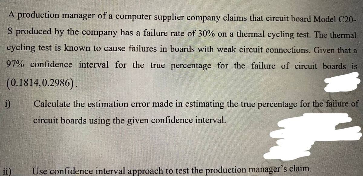 A production manager of a computer supplier company claims that circuit board Model C20-
S produced by the company has a failure rate of 30% on a thermal cycling test. The thermal
cycling test is known to cause failures in boards with weak circuit connections. Given that a
97% confidence interval for the true percentage for the failure of circuit boards is
(0.1814,0.2986).
i)
ii)
Calculate the estimation error made in estimating the true percentage for the failure of
circuit boards using the given confidence interval.
€
Use confidence interval approach to test the production manager's claim.