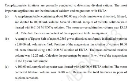 Complexometric titrations are generally conducted to determine divalent cations. The most
important applications are the titration of calcium and magnesium with EDTA.
(a)
A supplement tablet containing about 300.00 mg of calcium ion was dissolved, filtered,
and diluted to 100.00 ml volume. Several 2.00 ml samples of the total solution were
titrated with 0.0100 M EDTA solution. The mean corrected titration volume was 13.65
mL. Calculate the calcium content of the supplement tablet in mg units.
(b)
A sample of Epsom Salt of mass 0.7567 g was dissolved uniformly in distilled water in
a 250.00 mL volumetric flask. Portions of the magnesium ion solution of volume 10.00
mL were titrated using a 0.01000 M solution of EDTA. The mean corrected titration
volume was 12.25 ml. Calculate the percentage by mass (% w / w) of the magnesium
in the Epsom Salt sample.
(c)
A 100.00 mL sample of tap water was titrated with 0.0100 M EDTA solution. The mean
corrected titration volume was 14.80 mL. Determine the total hardness in ppm of
calcium carbonate.
