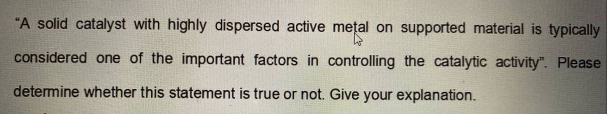 "A solid catalyst with highly dispersed active metal on supported material is typically
considered one of the important factors in controlling the catalytic activity". Please
determine whether this statement is true or not. Give your explanation.