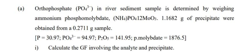 (a)
Orthophosphate (PO4) in river sediment sample is determined by weighing
ammonium phosphomolybdate, (NH4)PO412M0O3. 1.1682 g of precipitate were
obtained from a 0.2711 g sample.
[P = 30.97; PO4 = 94.97; P2Os = 141.95; p.molybdate = 1876.5]
i)
Calculate the GF involving the analyte and precipitate.
