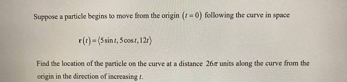 Suppose a particle begins to move from the origin (t = 0) following the curve in space
r(t)= (5sint, 5 cost, 121)
Find the location of the particle on the curve at a distance 26T units along the curve from the
origin in the direction of increasing t.
