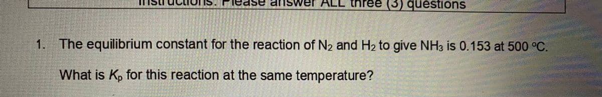 ase answer ALL three (3) questions
1. The equilibrium constant for the reaction of N₂ and H₂ to give NH3 is 0.153 at 500 °C.
What is Kp for this reaction at the same temperature?
