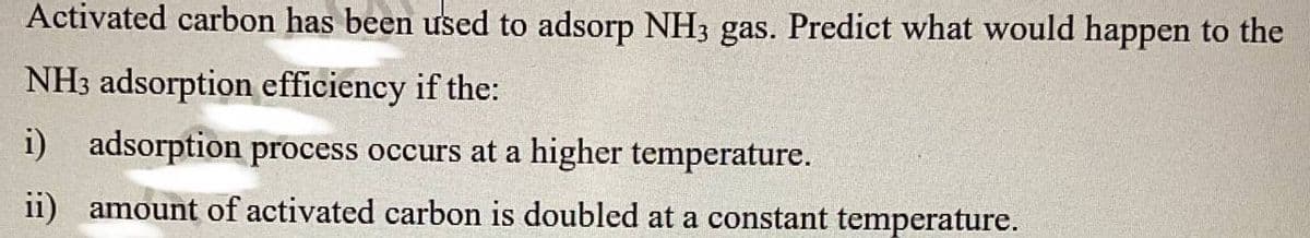 Activated carbon has been used to adsorp NH3 gas. Predict what would happen to the
NH3 adsorption efficiency if the:
i) adsorption process occurs at a higher temperature.
ii) amount of activated carbon is doubled at a constant temperature.