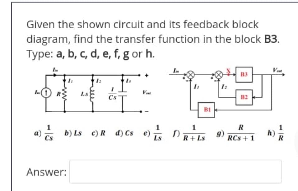 Given the shown circuit and its feedback block
diagram, find the transfer function in the block B3.
Type: a, b, c, d, e, f, g or h.
B3
1:
R
Ls
Cs
B2
B1
1
R
a) b) Ls c)R d) Cs e) D
s DRis 9) RCS +
h)
R
а)
RCs + 1
Answer:
