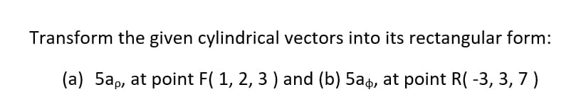 Transform the given cylindrical vectors into its rectangular form:
(a) 5ap, at point F( 1, 2, 3 ) and (b) 5a4, at point R( -3, 3, 7 )
