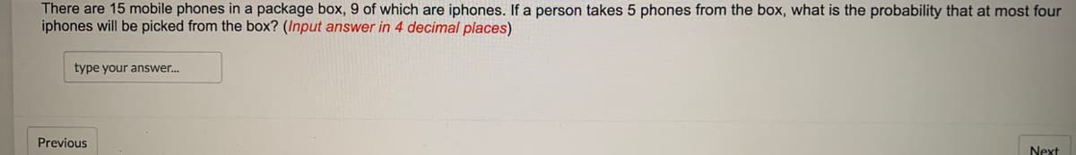 There are 15 mobile phones in a package box, 9 of which are iphones. If a person takes 5 phones from the box, what is the probability that at most four
iphones will be picked from the box? (Input answer in 4 decimal places)
type your answer.
Previous
Next
