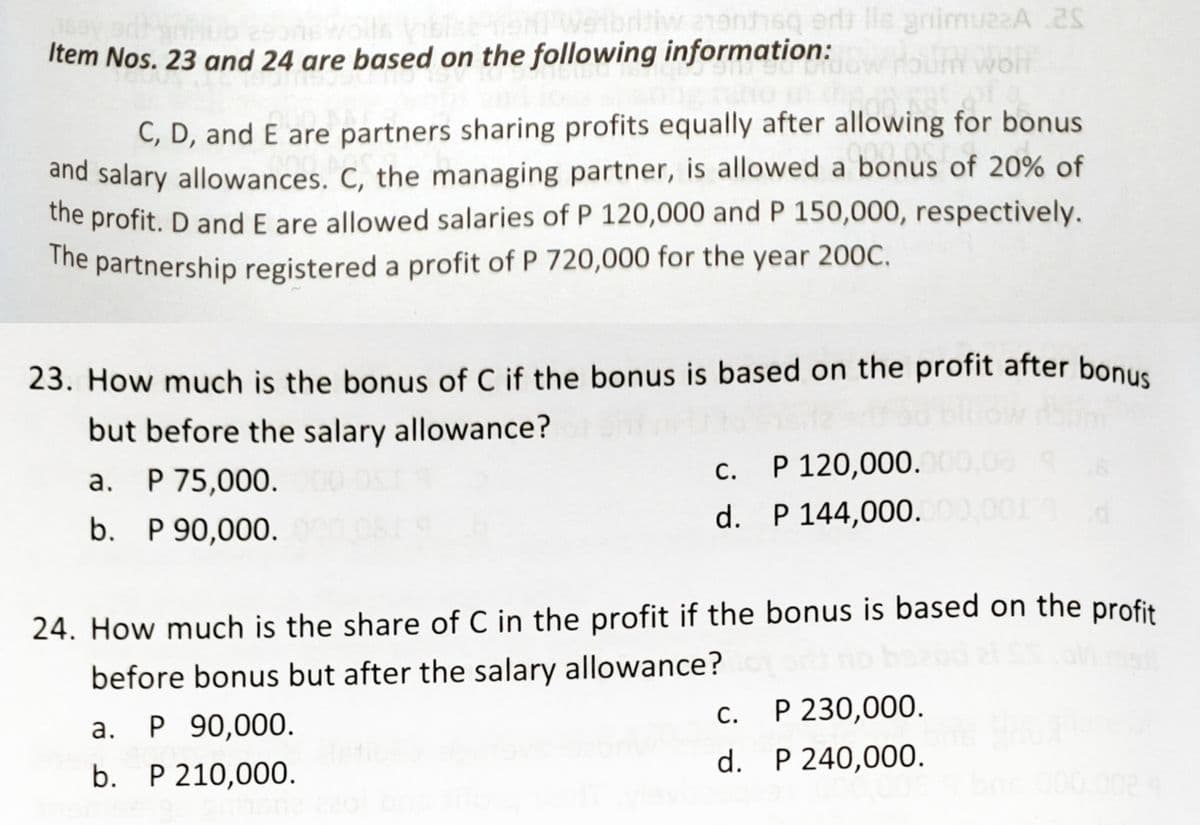 23. How much is the bonus of C if the bonus is based on the profit after bonus
Item Nos. 23 and 24 are based on the following information:
iw a1enhsq erts lle animuzaA .2
C, D, and E are partners sharing profits equally after allowing for bonus
and salary allowances. C, the managing partner, is allowed a bonus of 20% of
the profit. D and E are allowed salaries of P 120,000 and P 150,000, respectively.
The partnership registered a profit of P 720,000 for the year 200C.
but before the salary allowance?
P 120,000.00,08
d. P 144,000.
С.
а.
P 75,000.
b. P 90,000.
24. How much is the share of C in the profit if the bonus is based on the profit
before bonus but after the salary allowance?
c. P 230,000.
С.
а.
P 90,000.
b. P 210,000.
d. P 240,000.
000.002
