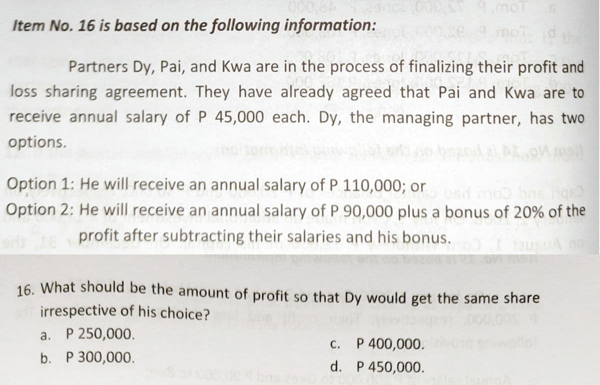 000,8A
Item No. 16 is based on the following information:
moT
Partners Dy, Pai, and Kwa are in the process of finalizing their profit and
loss sharing agreement. They have already agreed that Pai and Kwa are to
receive annual salary of P 45,000 each. Dy, the managing partner, has two
options.
Option 1: He will receive an annual salary of P 110,000; or
ob bns ho
Option 2: He will receive an annual salary of P 90,000 plus a bonus of 20% of the
bsd m
adte profit after subtracting their salaries and his bonus.
IauguA no
16. What should be the amount of profit so that Dy would get the same share
irrespective of his choice?
P 250,000.
.000,00
а.
C. P 400,000.
С.
P 300,000.
d. P 450,000.
00:00 bas es

