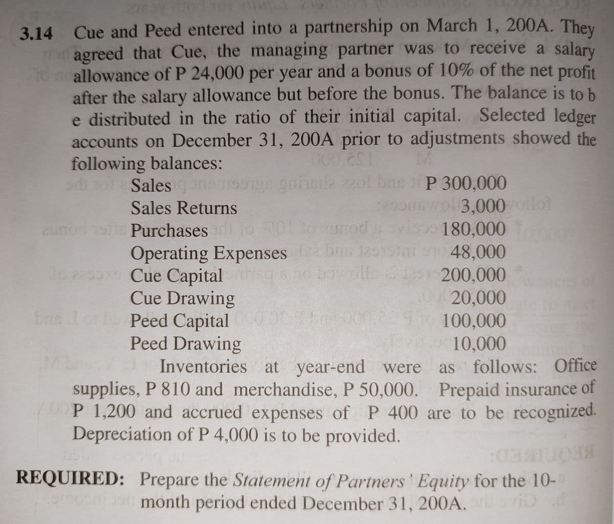 3.14 Cue and Peed entered into a partnership on March 1, 200A. They
T agreed that Cue, the managing partner was to receive a salary
10 neallowance of P 24,000 per year and a bonus of 10% of the net profit
after the salary allowance but before the bonus. The balance is to b
e distributed in the ratio of their initial capital. Selected ledger
accounts on December 31, 200A prior to adjustments showed the
following balances:
Salesgns 22ol bns P 300,000
ge gnisda
o3,000 ollo)
visoo 180,000
1sini s10 48,000
Sales Returns
290sw
zunod ts Purchases 1
Operating Expenses bs la01Stni o1o 48,000
200,000
00020,000
1o g
2290x Cue Capital
Cue Drawing
Peed Capital 0
Peed Drawing
Inventories at year-end were
bns I
100,000
10,000
as follows: Office
supplies, P 810 and merchandise, P 50,000. Prepaid insurance of
0P 1,200 and accrued expenses of P 400 are to be recognized.
Depreciation of P 4,000 is to be provided.
REQUIRED: Prepare the Statement of Partners ' Equity for the 10-
month period ended December 31, 200A.
iD d
