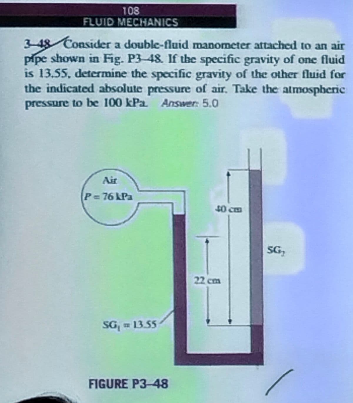 108
FLUID MECHANICS
3-48 Consider a double-fluid manometer attached to an air
pipe shown in Fig. P3-48. If the specific gravity of one fluid
is 13.55, determine the specific gravity of the other fluid for
the indicated absolute pressure of air. Take the atmospheric
pressure to be 100 kPa. Answer: 5.0
Air
P = 76 kPa
SG₁ = 13.55
FIGURE P3-48
40 cm
22 cm
SG₂