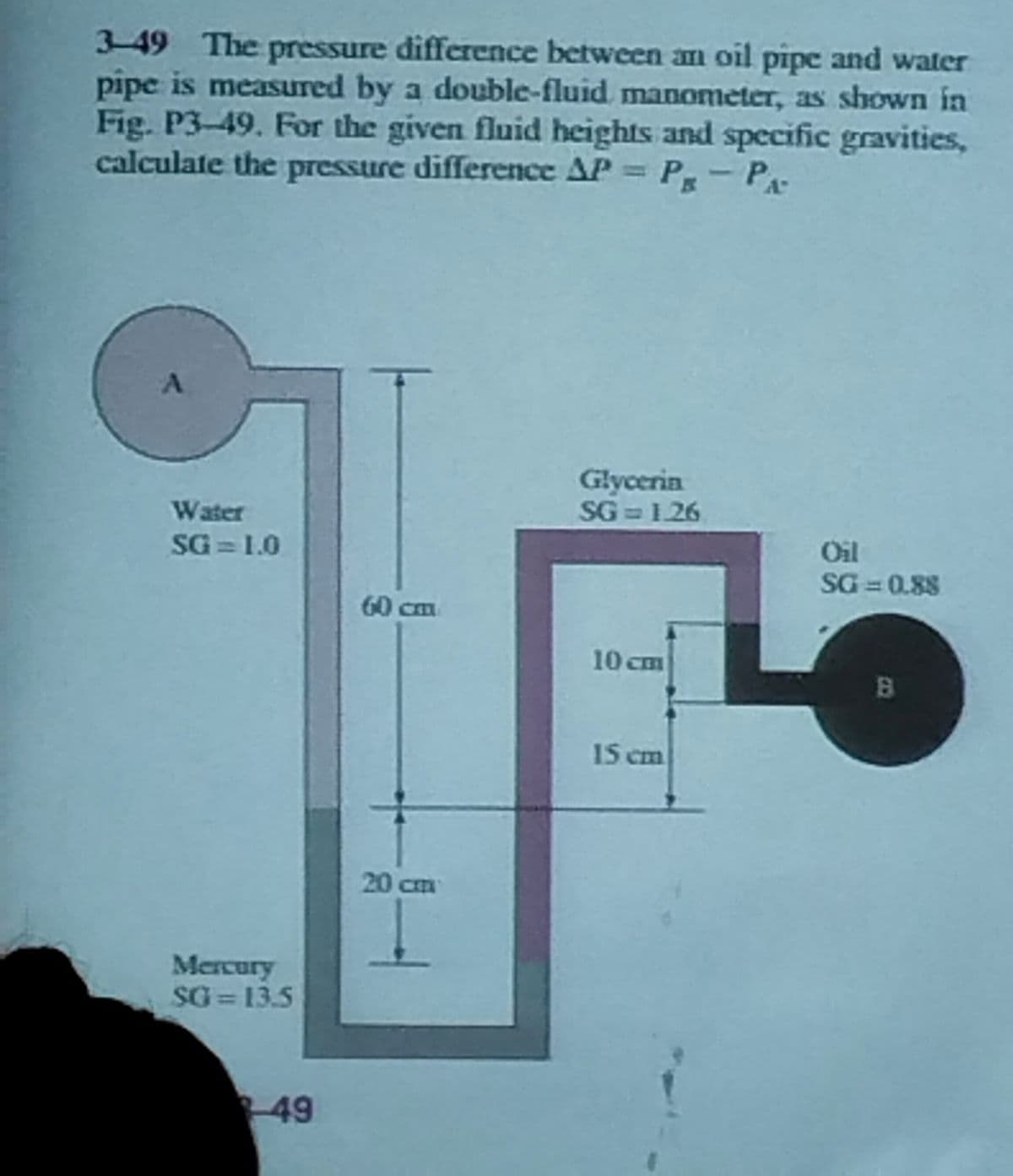 3-49 The pressure difference between an oil pipe and water
pipe is measured by a double-fluid manometer, as shown in
Fig. P3-49. For the given fluid heights and specific gravities,
calculate the pressure difference AP = PR - PA
A
Water
SG = 1.0
Mercury
SG=13.5
-49
60 cm
20 cm
Glycerin
SG=1.26
10 cm
15 cm
Oil
SG=0.88
B