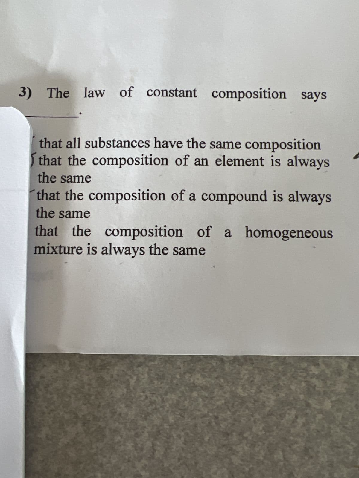 3) The law of constant composition says
that all substances have the same composition
that the composition of an element is always
the same
that the composition of a compound is always
the same
that the composition of a homogeneous
mixture is always the same