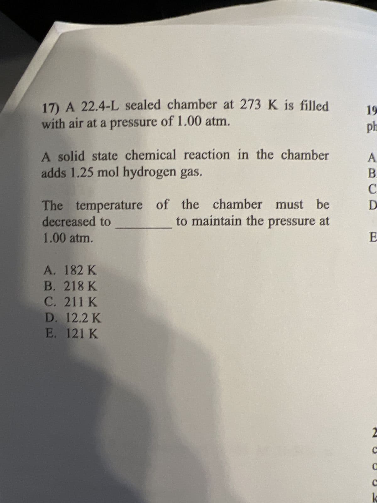 17) A 22.4-L sealed chamber at 273 K is filled
with air at a pressure of 1.00 atm.
A solid state chemical reaction in the chamber
adds 1.25 mol hydrogen gas.
The temperature of the chamber must be
decreased to
to maintain the pressure at
1.00 atm.
A. 182 K
B. 218 K
C. 211 K
D. 12.2 K
E. 121 K
19
ph
A
B.
C
D
E
2
C
0
k