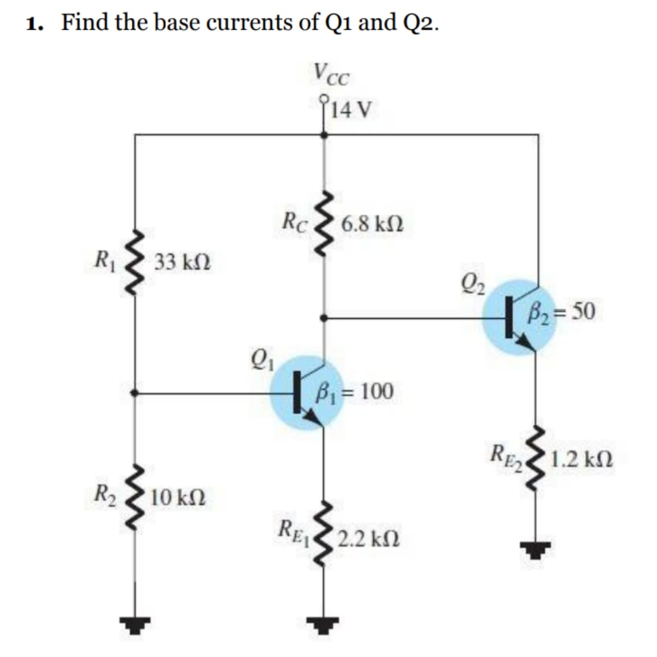 1. Find the base currents of Q1 and Q2.
Vcc
f14v
Rc
6.8 kN
R1
33 k2
Q2
B2= 50
B = 100
RE2
1.2 kN
R2 10 k
RE2.2 kN
