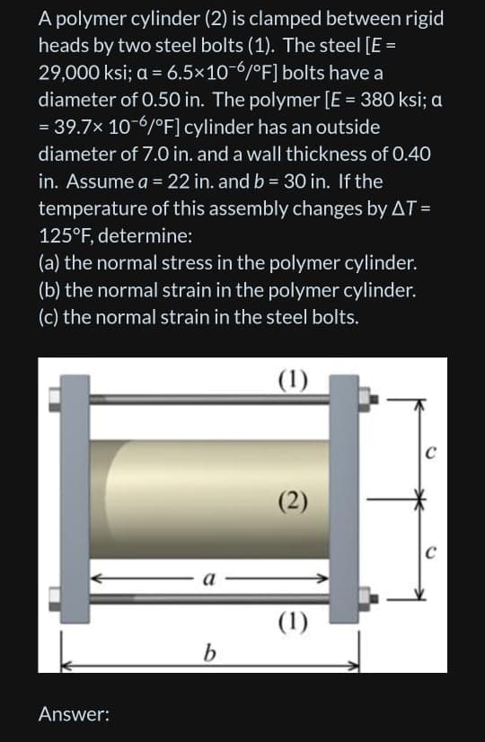 A polymer cylinder (2) is clamped between rigid
heads by two steel bolts (1). The steel [E =
29,000 ksi; a = 6.5×10-6/°F] bolts have a
diameter of 0.50 in. The polymer [E = 380 ksi; a
= 39.7x 10-6/°F] cylinder has an outside
diameter of 7.0 in. and a wall thickness of 0.40
in. Assume a = 22 in. and b = 30 in. If the
%3D
temperature of this assembly changes by AT =
125°F, determine:
(a) the normal stress in the polymer cylinder.
(b) the normal strain in the polymer cylinder.
(c) the normal strain in the steel bolts.
|(1)
(2)
C
а
(1)
b.
Answer:
