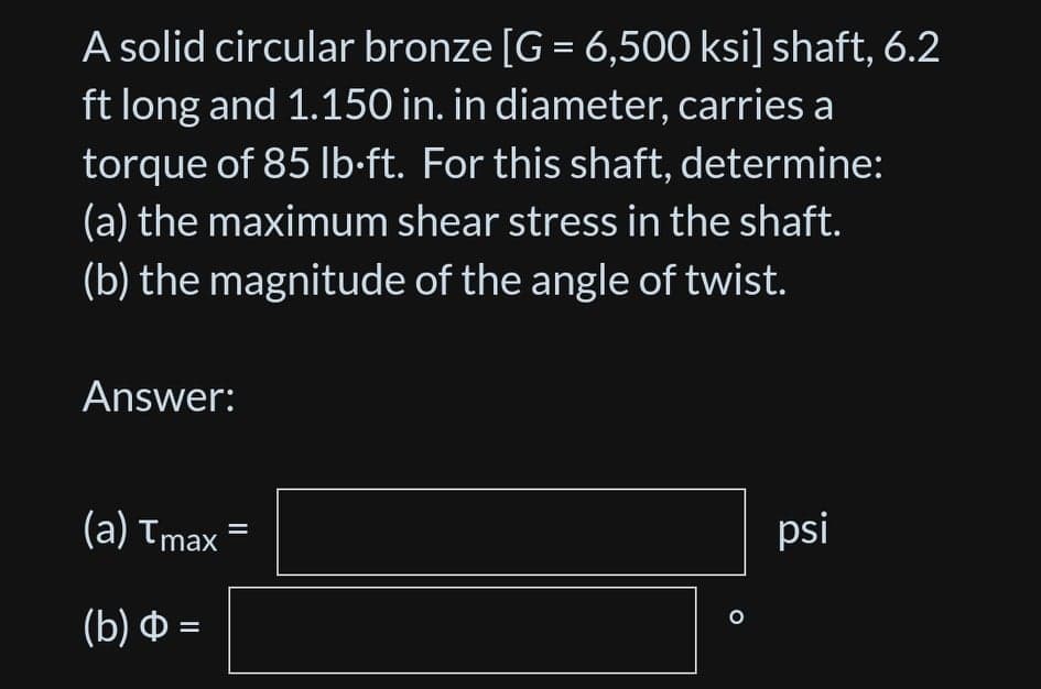 A solid circular bronze [G = 6,500 ksi] shaft, 6.2
ft long and 1.150 in. in diameter, carries a
torque of 85 lb-ft. For this shaft, determine:
(a) the maximum shear stress in the shaft.
(b) the magnitude of the angle of twist.
Answer:
(a) Tmax
psi
(b) Ф%3
